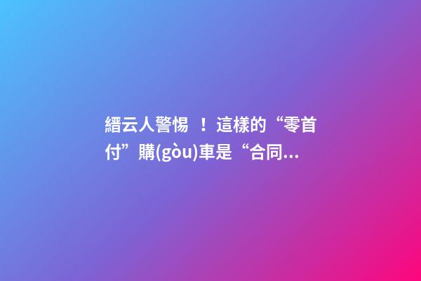 縉云人警惕！這樣的“零首付”購(gòu)車是“合同詐騙”！